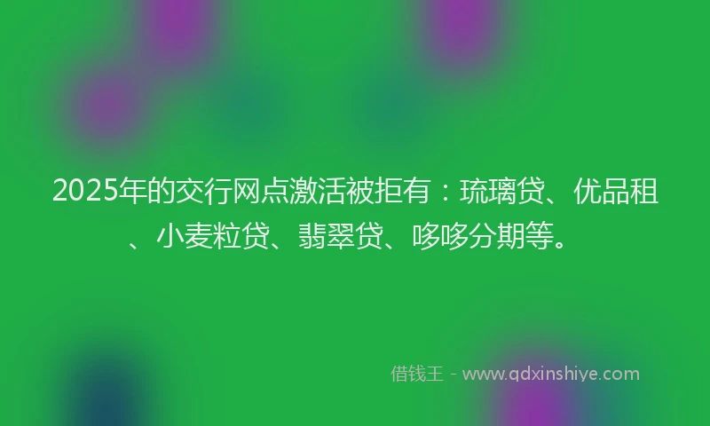 2025年的交行网点激活被拒有：琉璃贷、优品租、小麦粒贷、翡翠贷、哆哆分期等。