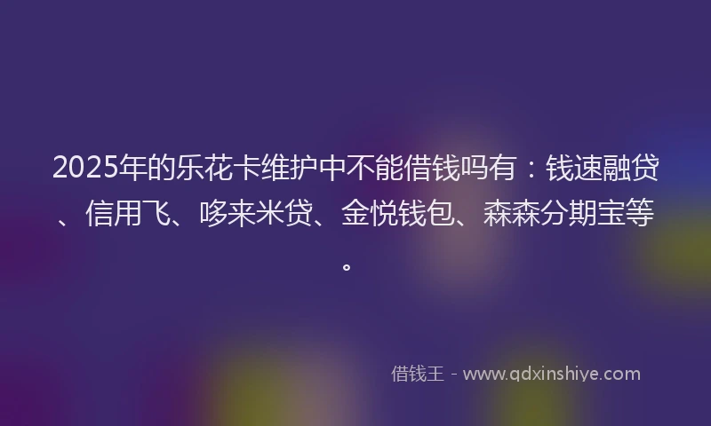2025年的乐花卡维护中不能借钱吗有：钱速融贷、信用飞、哆来米贷、金悦钱包、森森分期宝等。