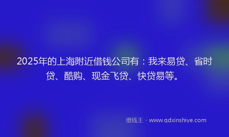 2025年的上海附近借钱公司有：我来易贷、省时贷、酷购、现金飞贷、快贷易等。