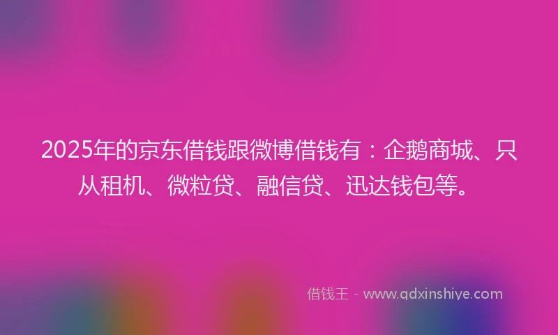 2025年的京东借钱跟微博借钱有：企鹅商城、只从租机、微粒贷、融信贷、迅达钱包等。