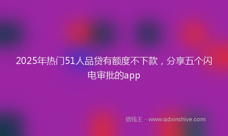 2025年热门51人品贷有额度不下款，分享五个闪电审批的app