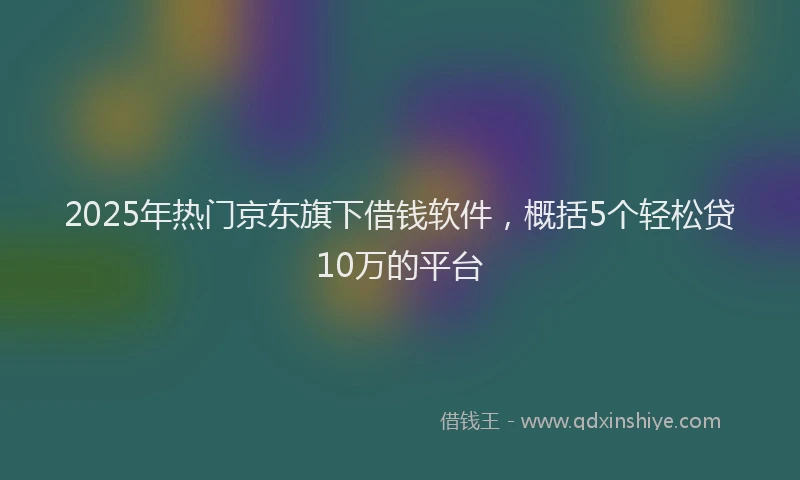 2025年热门京东旗下借钱软件，概括5个轻松贷10万的平台