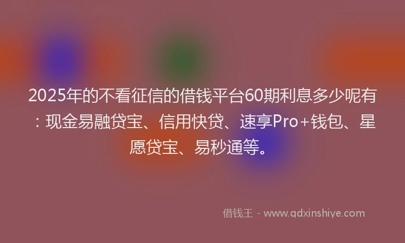2025年的不看征信的借钱平台60期利息多少呢有：现金易融贷宝、信用快贷、速享Pro+钱包、星愿贷宝、易秒通等。
