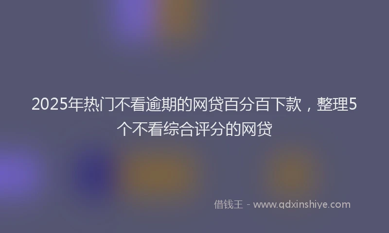 2025年热门不看逾期的网贷百分百下款，整理5个不看综合评分的网贷
