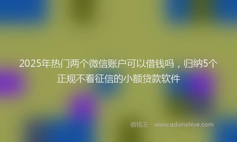 2025年热门两个微信账户可以借钱吗，归纳5个正规不看征信的小额贷款软件