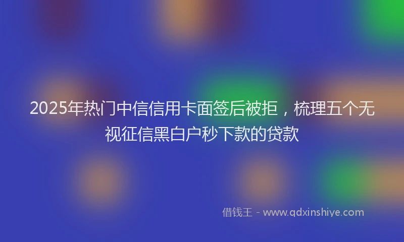 2025年热门中信信用卡面签后被拒，梳理五个无视征信黑白户秒下款的贷款