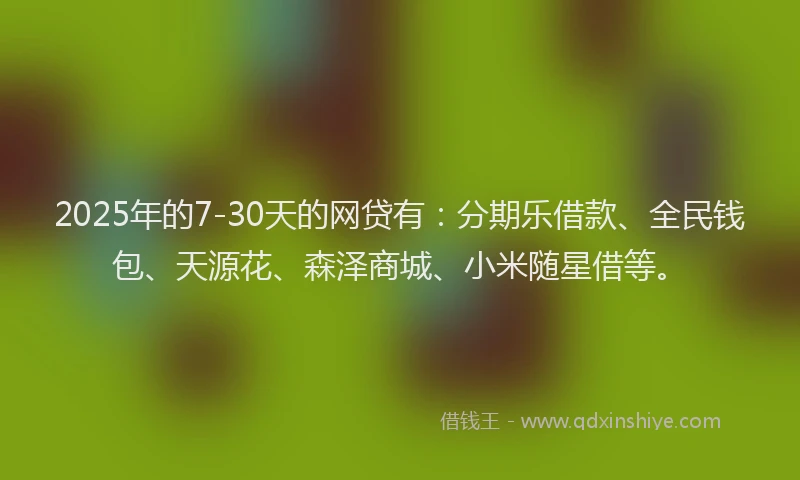 2025年的7-30天的网贷有：分期乐借款、全民钱包、天源花、森泽商城、小米随星借等。
