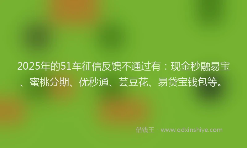 2025年的51车征信反馈不通过有：现金秒融易宝、蜜桃分期、优秒通、芸豆花、易贷宝钱包等。