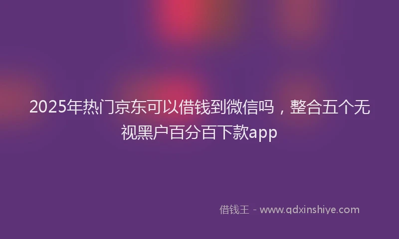 2025年热门京东可以借钱到微信吗，整合五个无视黑户百分百下款app