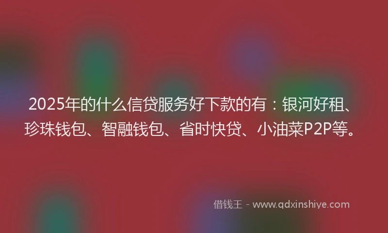 2025年的什么信贷服务好下款的有：银河好租、珍珠钱包、智融钱包、省时快贷、小油菜P2P等。