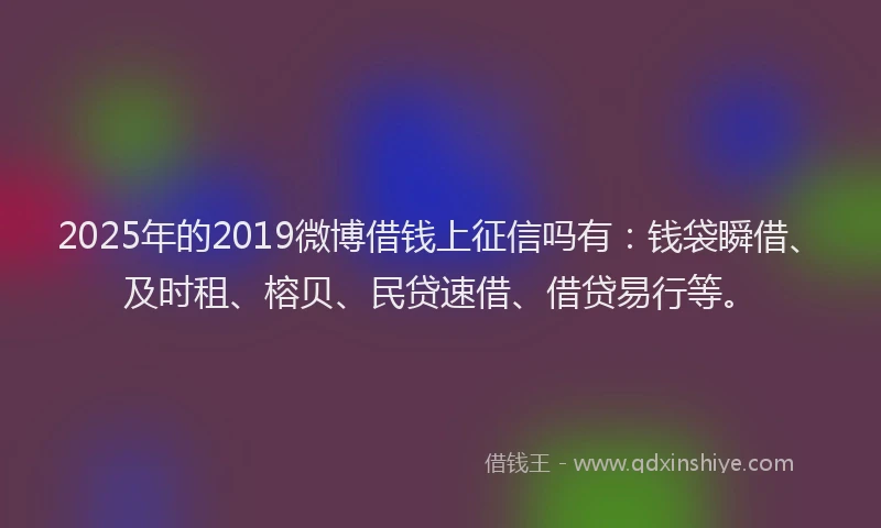 2025年的2019微博借钱上征信吗有：钱袋瞬借、及时租、榕贝、民贷速借、借贷易行等。