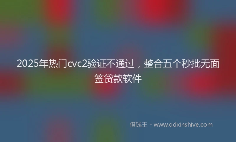 2025年热门cvc2验证不通过，整合五个秒批无面签贷款软件