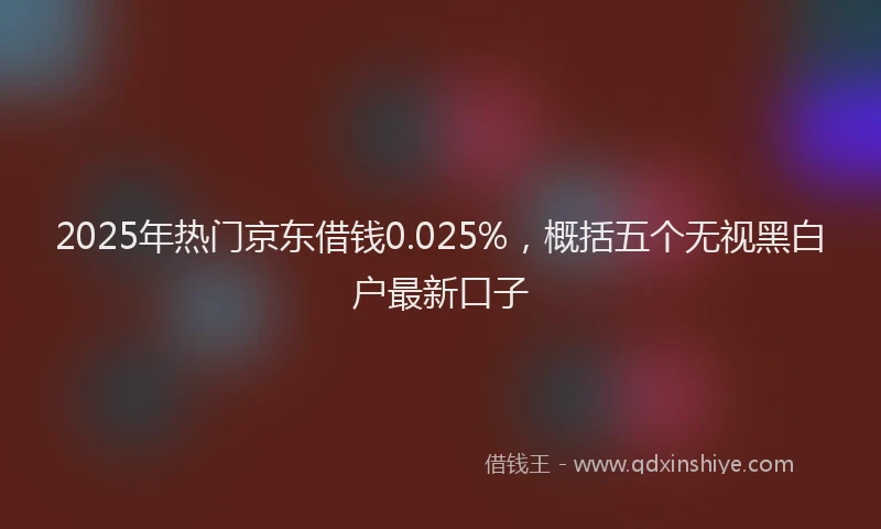 2025年热门京东借钱0.025%，概括五个无视黑白户最新口子