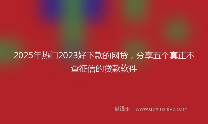 2025年热门2023好下款的网贷，分享五个真正不查征信的贷款软件