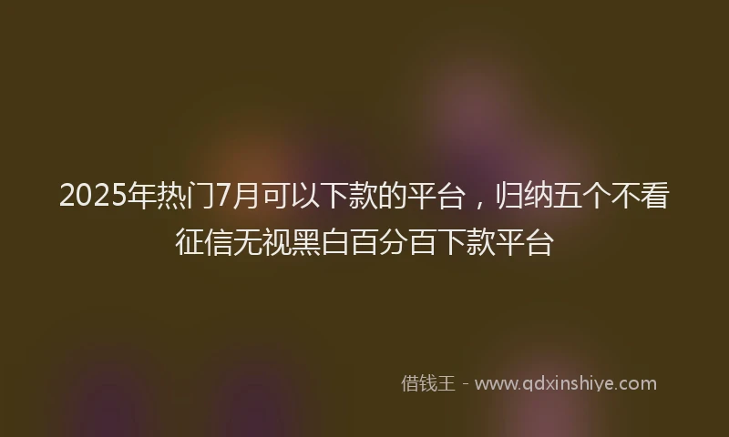 2025年热门7月可以下款的平台，归纳五个不看征信无视黑白百分百下款平台