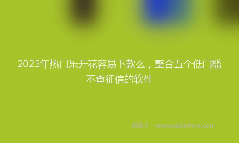 2025年热门乐开花容易下款么，整合五个低门槛不查征信的软件