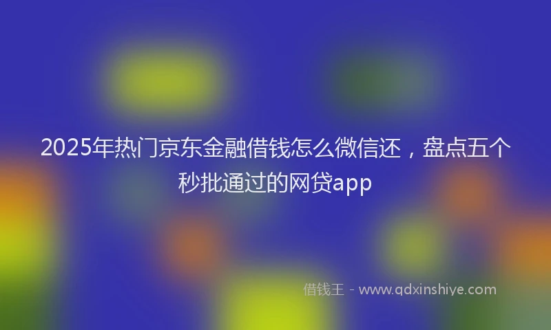 2025年热门京东金融借钱怎么微信还，盘点五个秒批通过的网贷app