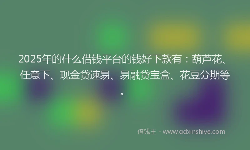 2025年的什么借钱平台的钱好下款有：葫芦花、任意下、现金贷速易、易融贷宝盒、花豆分期等。