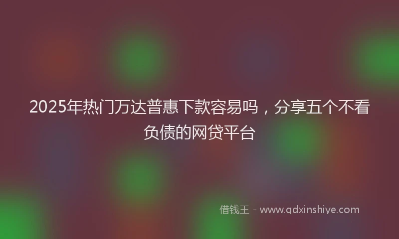 2025年热门万达普惠下款容易吗，分享五个不看负债的网贷平台