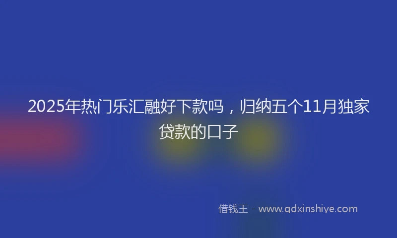 2025年热门乐汇融好下款吗，归纳五个11月独家贷款的口子