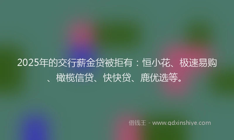 2025年的交行薪金贷被拒有：恒小花、极速易购、橄榄信贷、快快贷、鹿优选等。