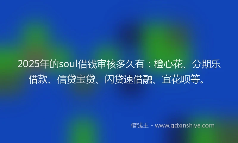 2025年的soul借钱审核多久有：橙心花、分期乐借款、信贷宝贷、闪贷速借融、宜花呗等。