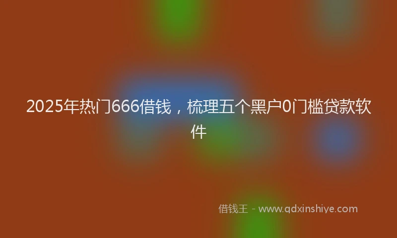 2025年热门666借钱，梳理五个黑户0门槛贷款软件