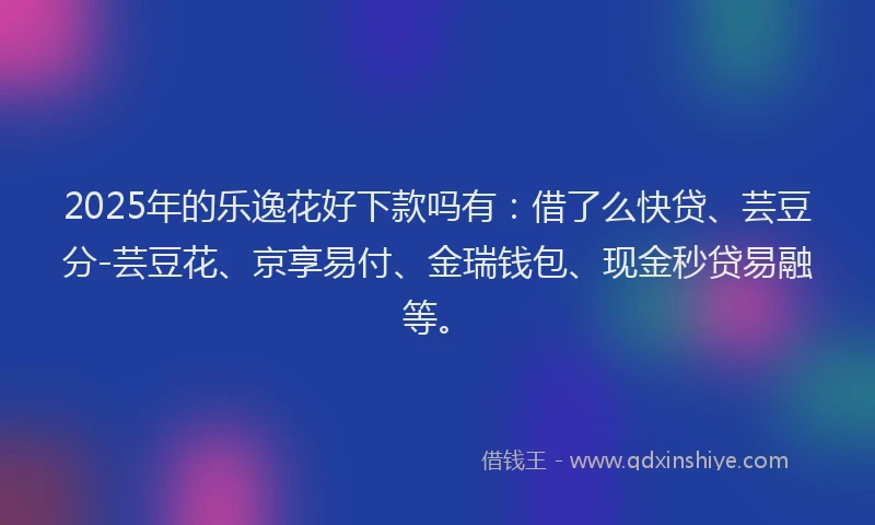 2025年的乐逸花好下款吗有：借了么快贷、芸豆分-芸豆花、京享易付、金瑞钱包、现金秒贷易融等。