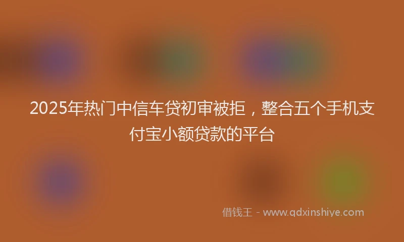 2025年热门中信车贷初审被拒，整合五个手机支付宝小额贷款的平台