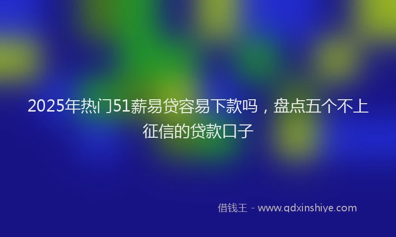 2025年热门51薪易贷容易下款吗，盘点五个不上征信的贷款口子
