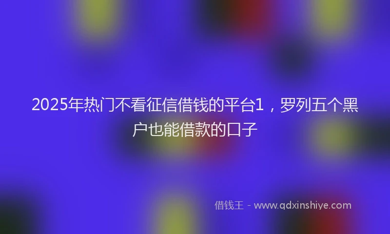 2025年热门不看征信借钱的平台1，罗列五个黑户也能借款的口子