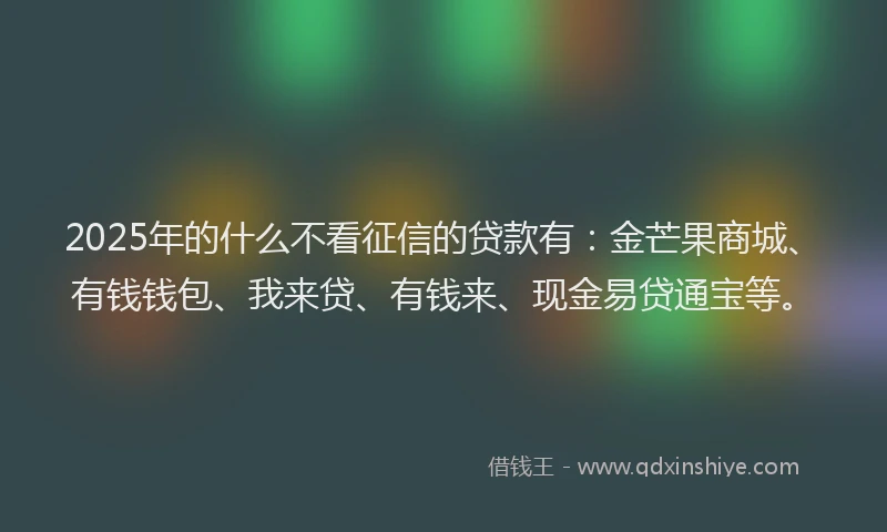 2025年的什么不看征信的贷款有：金芒果商城、有钱钱包、我来贷、有钱来、现金易贷通宝等。