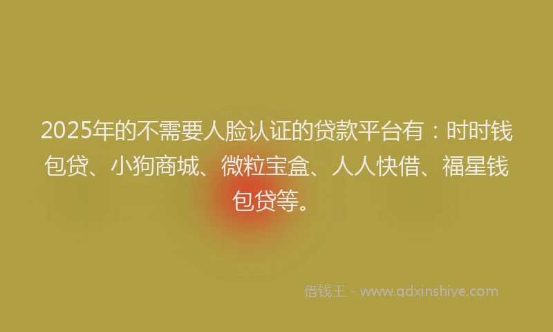 2025年的不需要人脸认证的贷款平台有：时时钱包贷、小狗商城、微粒宝盒、人人快借、福星钱包贷等。