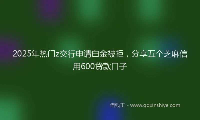 2025年热门z交行申请白金被拒，分享五个芝麻信用600贷款口子