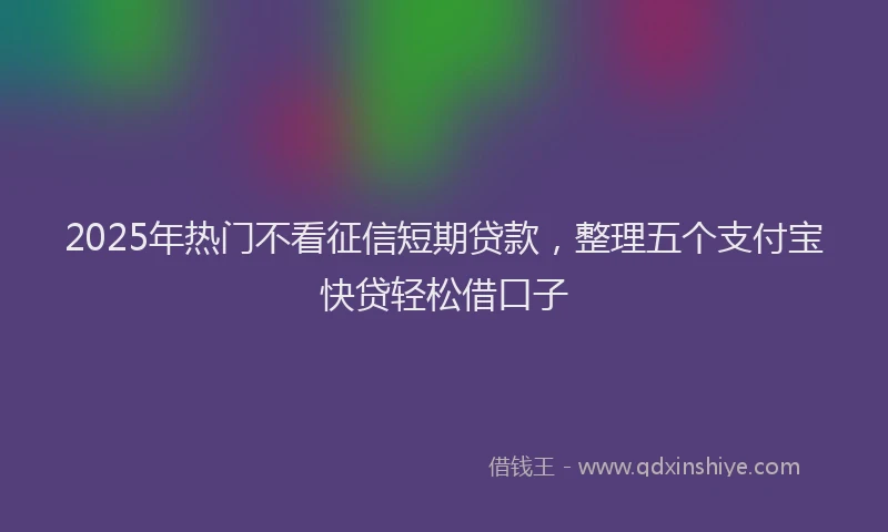 2025年热门不看征信短期贷款，整理五个支付宝快贷轻松借口子