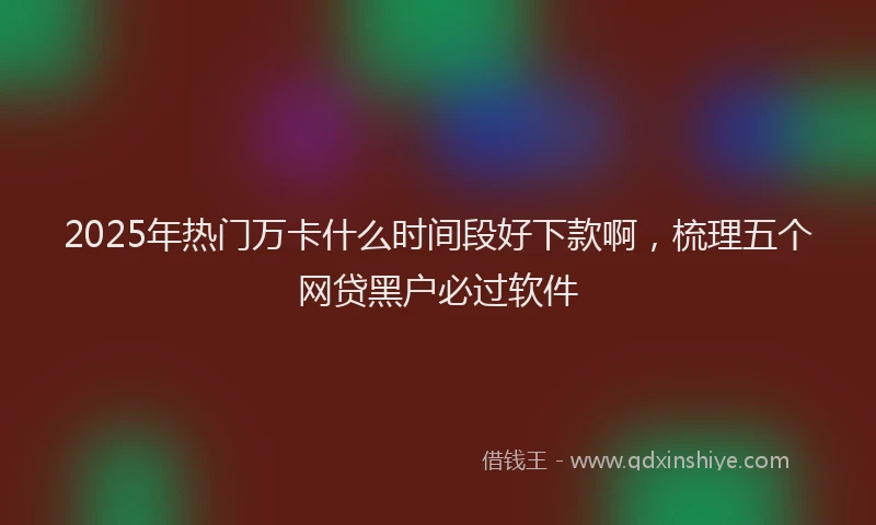 2025年热门万卡什么时间段好下款啊，梳理五个网贷黑户必过软件