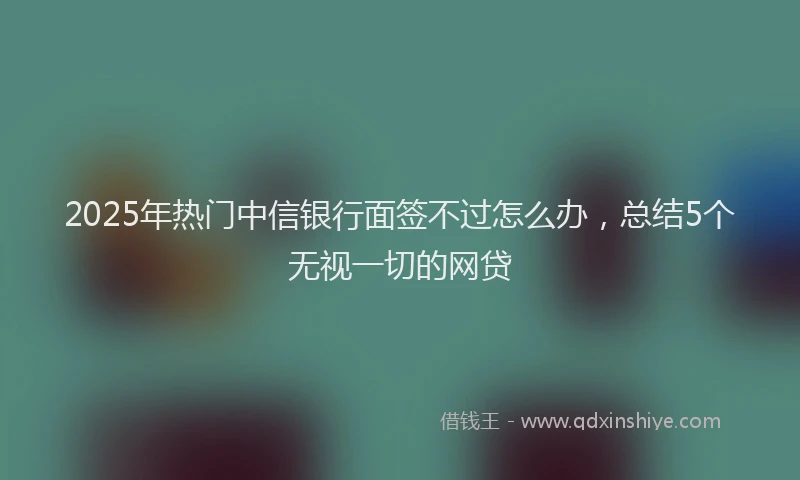 2025年热门中信银行面签不过怎么办，总结5个无视一切的网贷