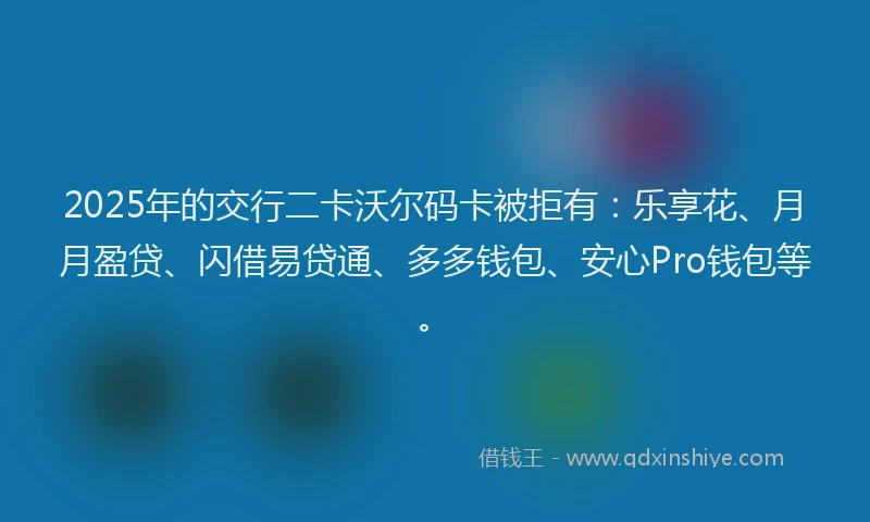 2025年的交行二卡沃尔码卡被拒有：乐享花、月月盈贷、闪借易贷通、多多钱包、安心Pro钱包等。