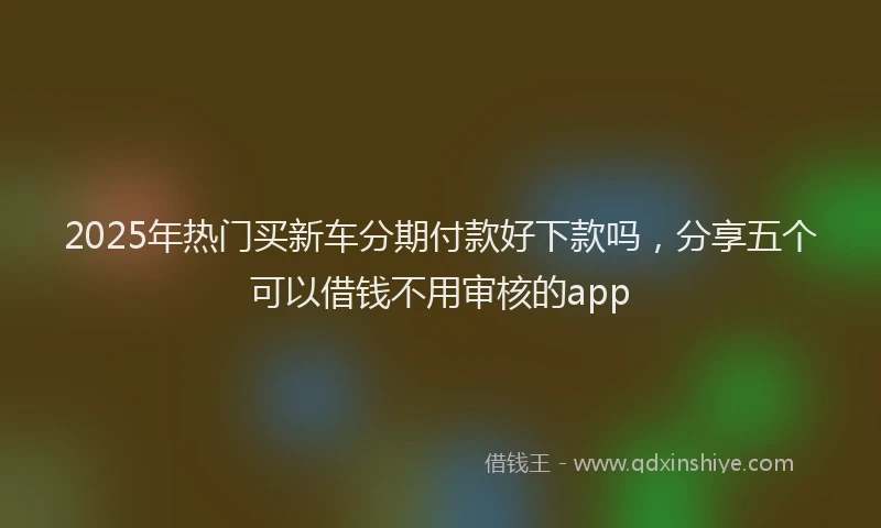 2025年热门买新车分期付款好下款吗，分享五个可以借钱不用审核的app