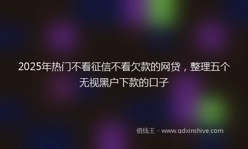 2025年热门不看征信不看欠款的网贷，整理五个无视黑户下款的口子
