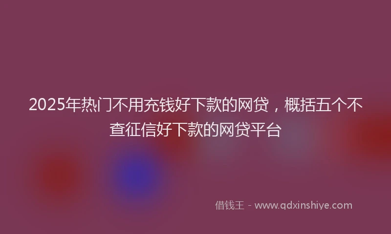 2025年热门不用充钱好下款的网贷，概括五个不查征信好下款的网贷平台