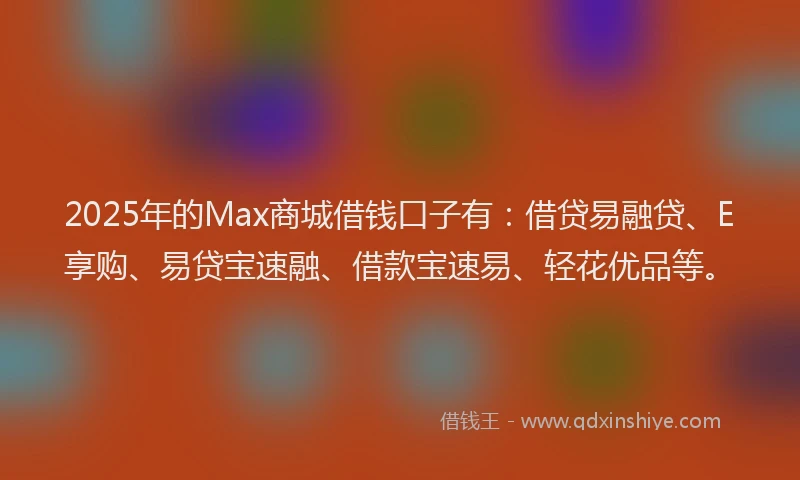 2025年的Max商城借钱口子有：借贷易融贷、E享购、易贷宝速融、借款宝速易、轻花优品等。