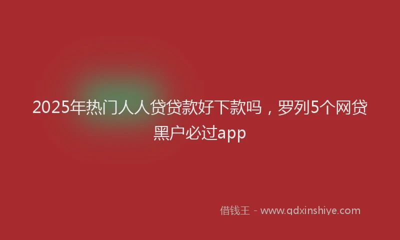 2025年热门人人贷贷款好下款吗，罗列5个网贷黑户必过app