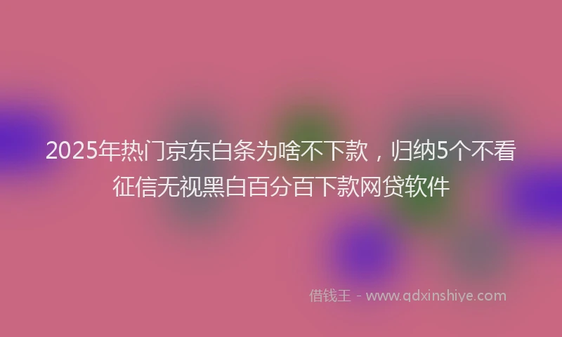 2025年热门京东白条为啥不下款，归纳5个不看征信无视黑白百分百下款网贷软件