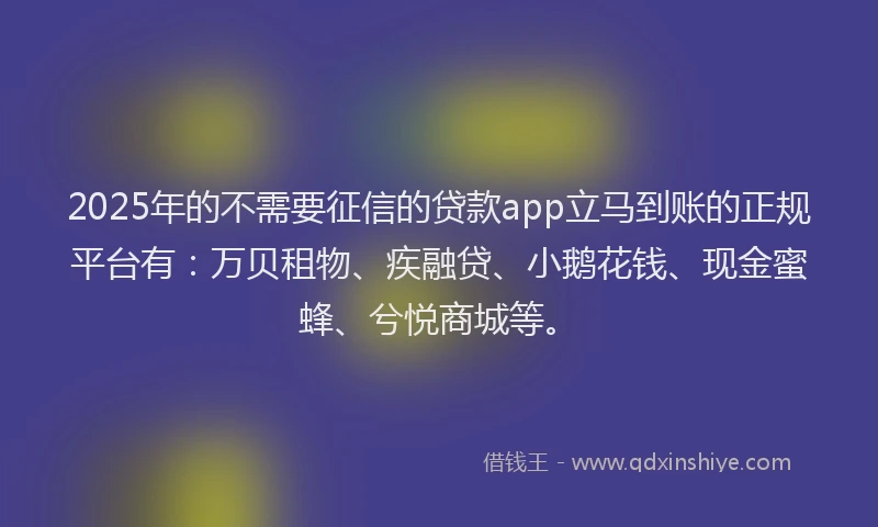 2025年的不需要征信的贷款app立马到账的正规平台有：万贝租物、疾融贷、小鹅花钱、现金蜜蜂、兮悦商城等。