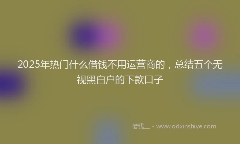 2025年热门什么借钱不用运营商的，总结五个无视黑白户的下款口子