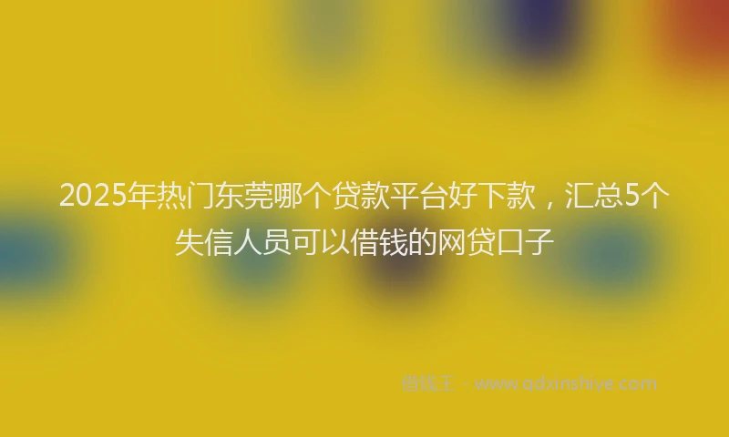 2025年热门东莞哪个贷款平台好下款，汇总5个失信人员可以借钱的网贷口子