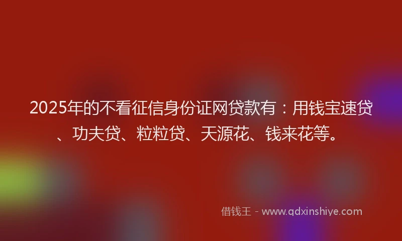 2025年的不看征信身份证网贷款有：用钱宝速贷、功夫贷、粒粒贷、天源花、钱来花等。