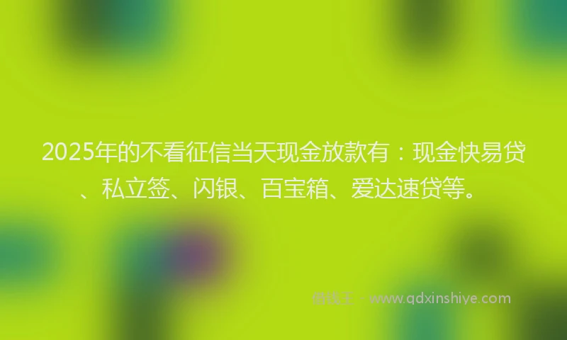 2025年的不看征信当天现金放款有：现金快易贷、私立签、闪银、百宝箱、爱达速贷等。