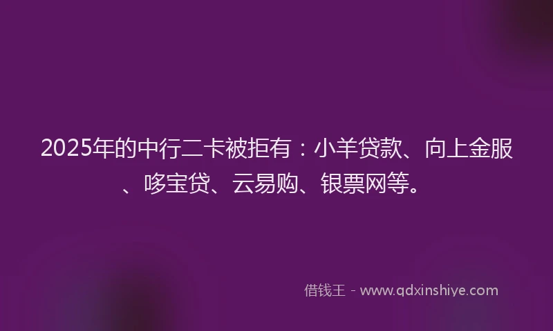 2025年的中行二卡被拒有：小羊贷款、向上金服、哆宝贷、云易购、银票网等。